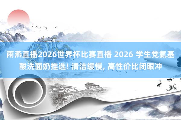 雨燕直播2026世界杯比赛直播 2026 学生党氨基酸洗面奶推选! 清洁缓慢, 高性价比闭眼冲