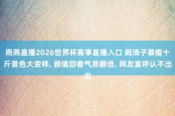 雨燕直播2026世界杯赛事直播入口 阚清子暴瘦十斤景色大变样, 颜值回春气质翻倍, 网友直呼认不出