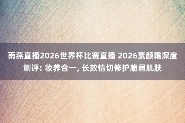 雨燕直播2026世界杯比赛直播 2026素颜霜深度测评: 妆养合一, 长效情切修护脆弱肌肤