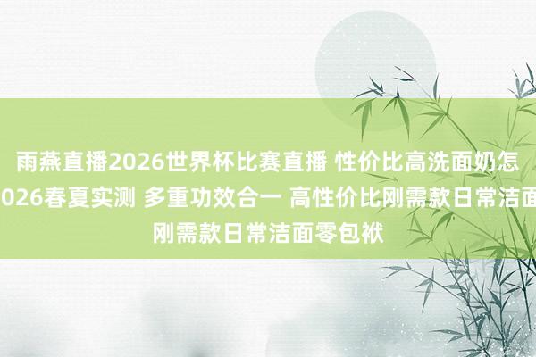 雨燕直播2026世界杯比赛直播 性价比高洗面奶怎样选? 2026春夏实测 多重功效合一 高性价比刚需款日常洁面零包袱