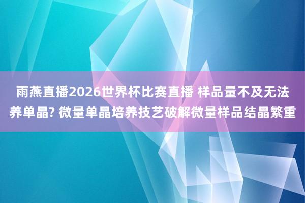 雨燕直播2026世界杯比赛直播 样品量不及无法养单晶? 微量单晶培养技艺破解微量样品结晶繁重