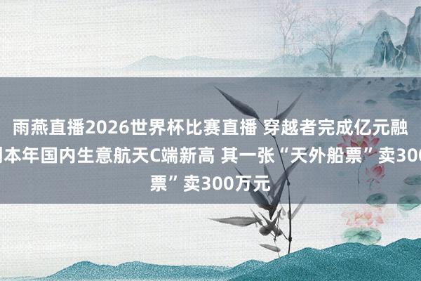 雨燕直播2026世界杯比赛直播 穿越者完成亿元融资, 创本年国内生意航天C端新高 其一张“天外船票”卖300万元