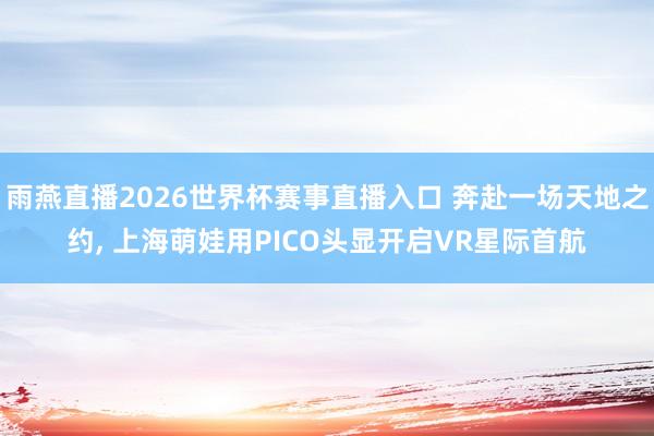 雨燕直播2026世界杯赛事直播入口 奔赴一场天地之约, 上海萌娃用PICO头显开启VR星际首航