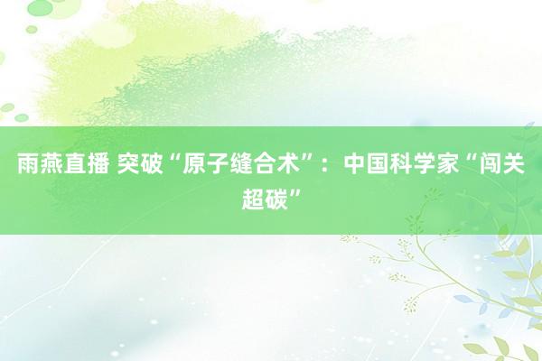雨燕直播 突破“原子缝合术”：中国科学家“闯关超碳”