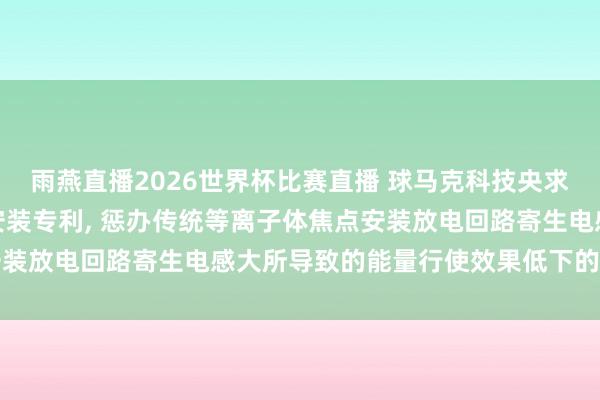 雨燕直播2026世界杯比赛直播 球马克科技央求会切磁场等离子体焦点安装专利, 惩办传统等离子体焦点安装放电回路寄生电感大所导致的能量行使效果低下的技艺问题