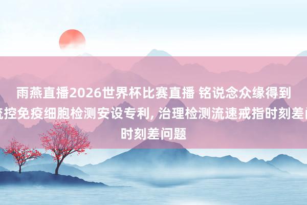 雨燕直播2026世界杯比赛直播 铭说念众缘得到微流控免疫细胞检测安设专利, 治理检测流速戒指时刻差问题