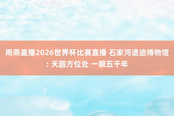 雨燕直播2026世界杯比赛直播 石家河遗迹博物馆: 天圆方位处 一眼五千年