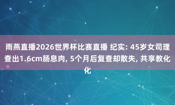雨燕直播2026世界杯比赛直播 纪实: 45岁女司理查出1.6cm肠息肉, 5个月后复查却散失, 共享教化