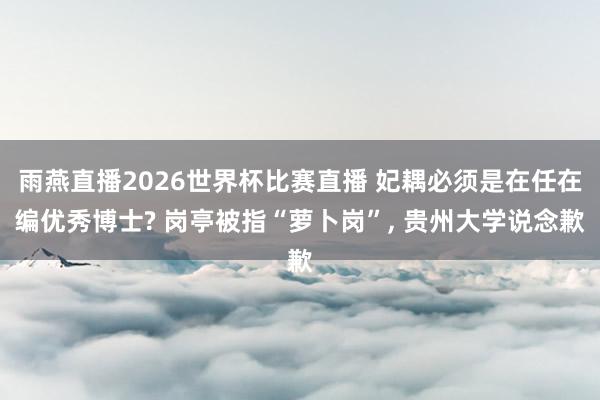 雨燕直播2026世界杯比赛直播 妃耦必须是在任在编优秀博士? 岗亭被指“萝卜岗”, 贵州大学说念歉