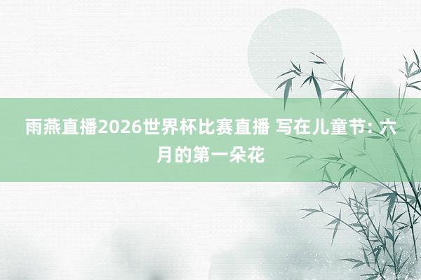 雨燕直播2026世界杯比赛直播 写在儿童节: 六月的第一朵花