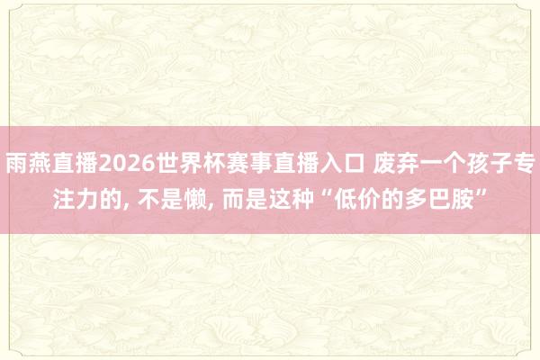 雨燕直播2026世界杯赛事直播入口 废弃一个孩子专注力的, 不是懒, 而是这种“低价的多巴胺”