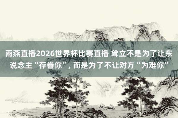 雨燕直播2026世界杯比赛直播 耸立不是为了让东说念主“存眷你”, 而是为了不让对方“为难你”