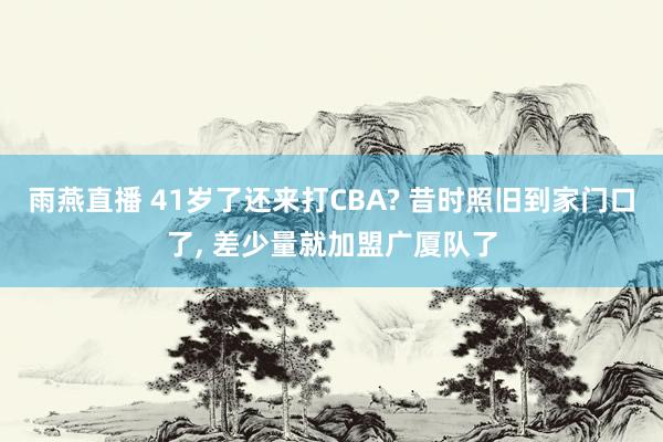雨燕直播 41岁了还来打CBA? 昔时照旧到家门口了, 差少量就加盟广厦队了