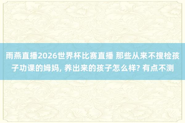 雨燕直播2026世界杯比赛直播 那些从来不搜检孩子功课的姆妈, 养出来的孩子怎么样? 有点不测