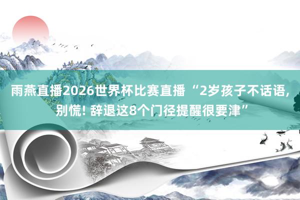雨燕直播2026世界杯比赛直播 “2岁孩子不话语, 别慌! 辞退这8个门径提醒很要津”