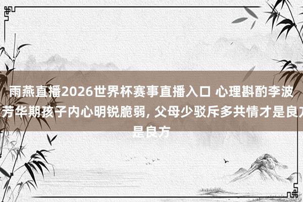 雨燕直播2026世界杯赛事直播入口 心理斟酌李波: 芳华期孩子内心明锐脆弱, 父母少驳斥多共情才是良方