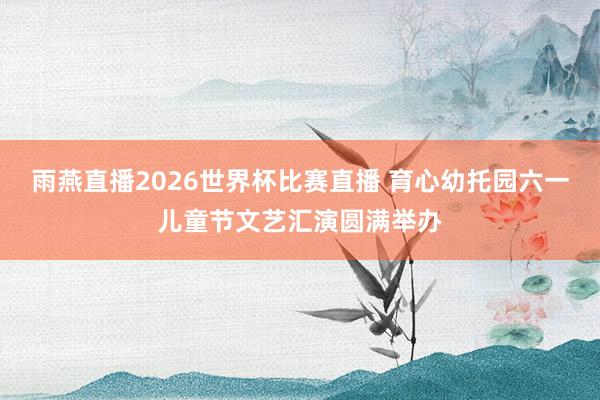 雨燕直播2026世界杯比赛直播 育心幼托园六一儿童节文艺汇演圆满举办