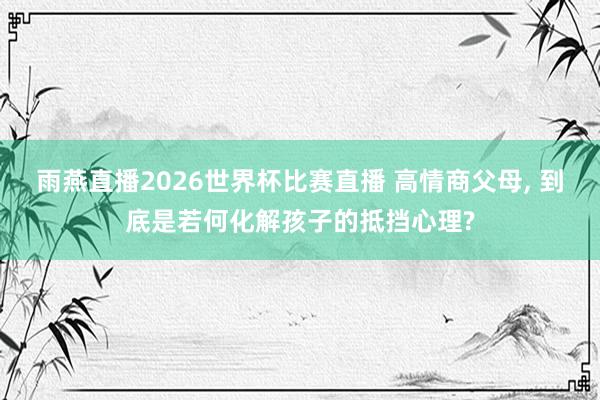 雨燕直播2026世界杯比赛直播 高情商父母, 到底是若何化解孩子的抵挡心理?