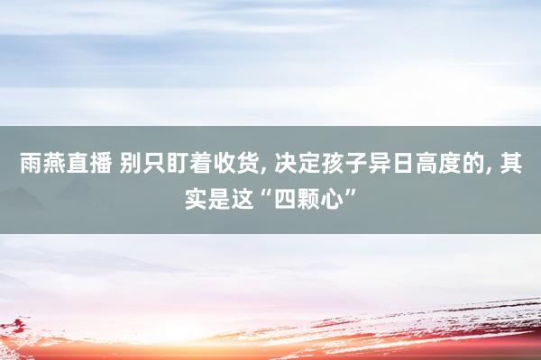 雨燕直播 别只盯着收货, 决定孩子异日高度的, 其实是这“四颗心”