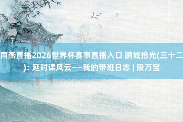 雨燕直播2026世界杯赛事直播入口 鹏城拾光(三十二): 延时课风云——我的带班日志 | 段万宝