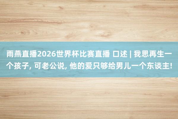雨燕直播2026世界杯比赛直播 口述 | 我思再生一个孩子, 可老公说, 他的爱只够给男儿一个东谈主!