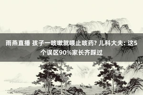 雨燕直播 孩子一咳嗽就喂止咳药? 儿科大夫: 这5个误区90%家长齐踩过