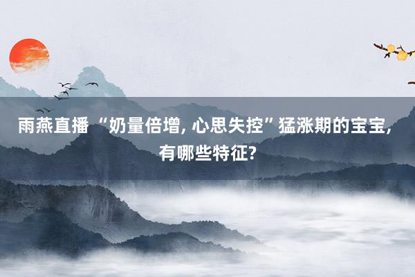 雨燕直播 “奶量倍增, 心思失控”猛涨期的宝宝, 有哪些特征?