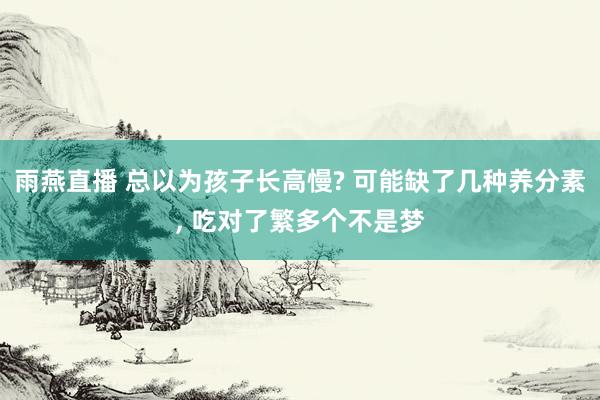 雨燕直播 总以为孩子长高慢? 可能缺了几种养分素, 吃对了繁多个不是梦