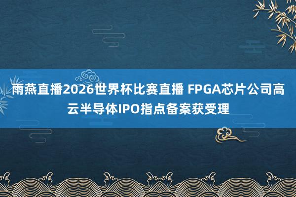 雨燕直播2026世界杯比赛直播 FPGA芯片公司高云半导体IPO指点备案获受理