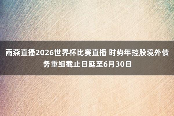 雨燕直播2026世界杯比赛直播 时势年控股境外债务重组截止日延至6月30日