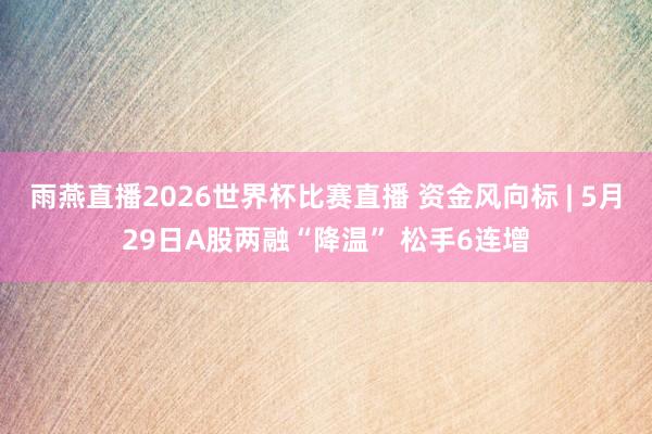 雨燕直播2026世界杯比赛直播 资金风向标 | 5月29日A股两融“降温” 松手6连增
