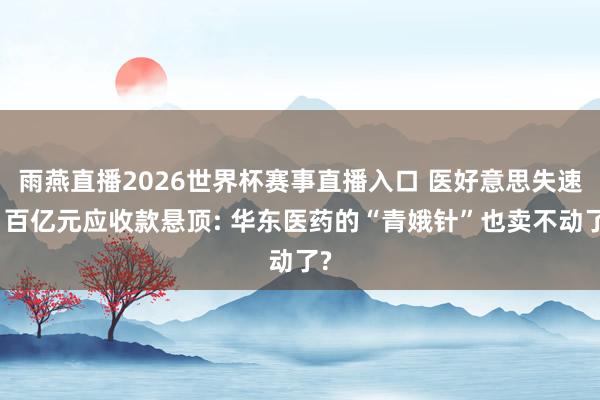 雨燕直播2026世界杯赛事直播入口 医好意思失速、百亿元应收款悬顶: 华东医药的“青娥针”也卖不动了?