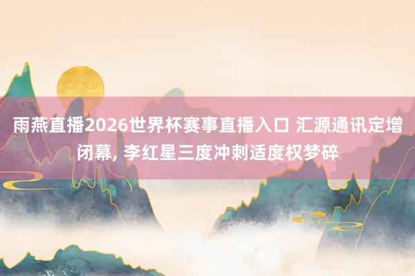雨燕直播2026世界杯赛事直播入口 汇源通讯定增闭幕, 李红星三度冲刺适度权梦碎