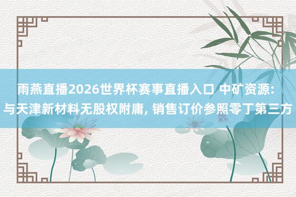 雨燕直播2026世界杯赛事直播入口 中矿资源: 与天津新材料无股权附庸, 销售订价参照零丁第三方