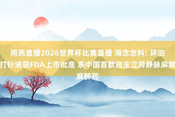 雨燕直播2026世界杯比赛直播 海念念科: 环泊酚打针液获FDA上市批准 系中国首款自主立异静脉麻醉药