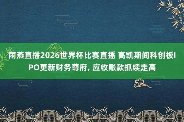 雨燕直播2026世界杯比赛直播 高凯期间科创板IPO更新财务尊府, 应收账款抓续走高