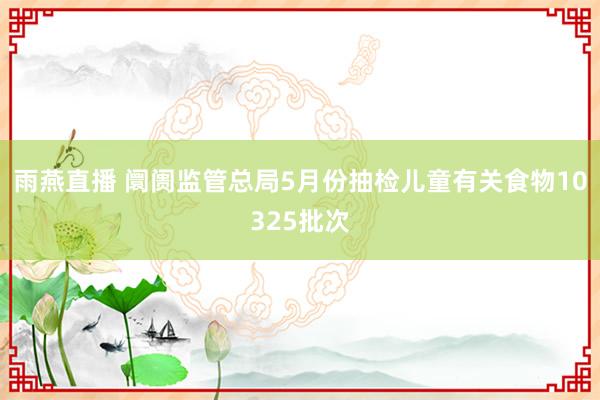 雨燕直播 阛阓监管总局5月份抽检儿童有关食物10325批次