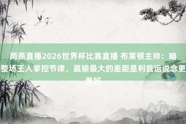 雨燕直播2026世界杯比赛直播 布莱顿主帅：咱们整场王人掌控节律，赢输最大的差距是利兹运说念更好