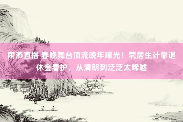 雨燕直播 春晚舞台顶流晚年曝光！茕居生计靠退休金看护，从清朗到泛泛太唏嘘