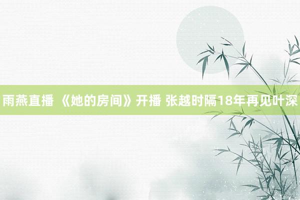 雨燕直播 《她的房间》开播 张越时隔18年再见叶深