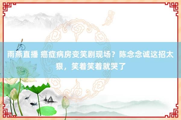 雨燕直播 癌症病房变笑剧现场？陈念念诚这招太狠，笑着笑着就哭了