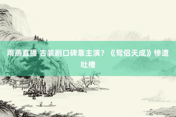 雨燕直播 古装剧口碑靠主演？《鸳侣天成》惨遭吐槽