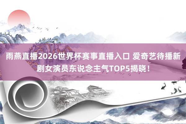雨燕直播2026世界杯赛事直播入口 爱奇艺待播新剧女演员东说念主气TOP5揭晓！