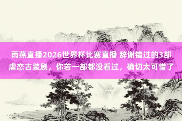 雨燕直播2026世界杯比赛直播 辞谢错过的3部虐恋古装剧,你若一部都没看过,确切太可惜了
