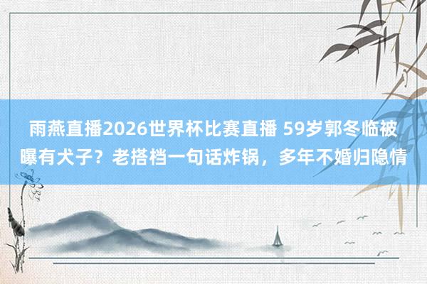 雨燕直播2026世界杯比赛直播 59岁郭冬临被曝有犬子？老搭档一句话炸锅，多年不婚归隐情