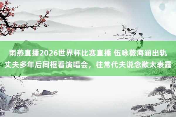 雨燕直播2026世界杯比赛直播 伍咏薇海涵出轨丈夫多年后同框看演唱会，往常代夫说念歉太表露