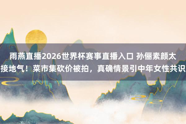 雨燕直播2026世界杯赛事直播入口 孙俪素颜太接地气！菜市集砍价被拍，真确情景引中年女性共识