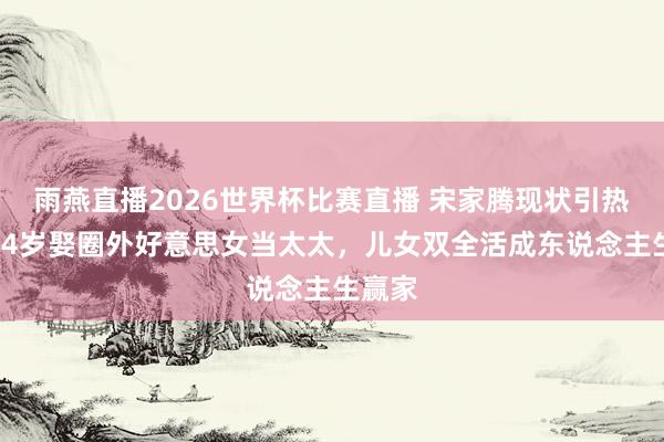 雨燕直播2026世界杯比赛直播 宋家腾现状引热议！44岁娶圈外好意思女当太太，儿女双全活成东说念主生赢家