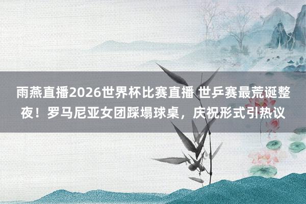 雨燕直播2026世界杯比赛直播 世乒赛最荒诞整夜！罗马尼亚女团踩塌球桌，庆祝形式引热议
