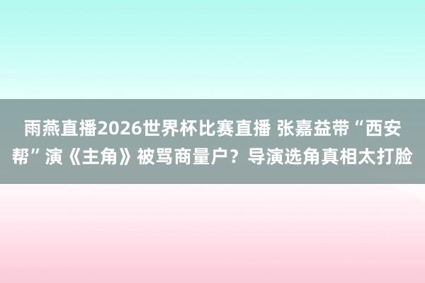 雨燕直播2026世界杯比赛直播 张嘉益带“西安帮”演《主角》被骂商量户？导演选角真相太打脸